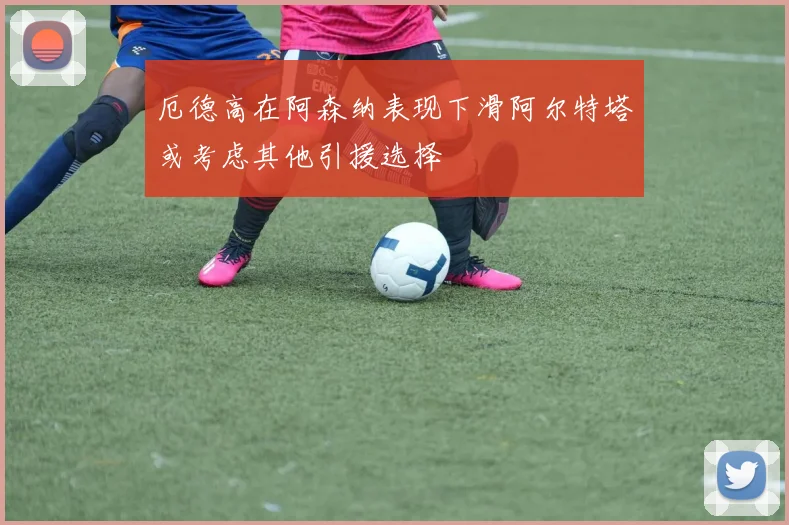 厄德高在阿森纳表现下滑阿尔特塔或考虑其他引援选择