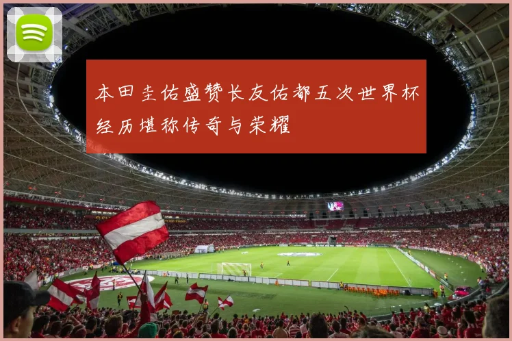 本田圭佑盛赞长友佑都五次世界杯经历堪称传奇与荣耀