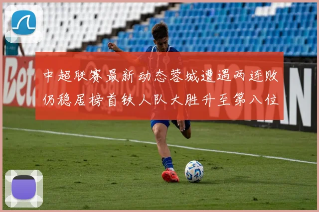 中超联赛最新动态蓉城遭遇两连败仍稳居榜首铁人队大胜升至第八位