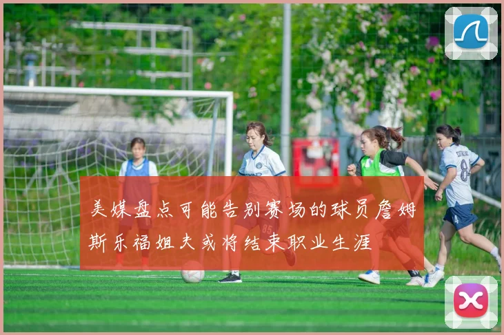 美媒盘点可能告别赛场的球员詹姆斯乐福姐夫或将结束职业生涯
