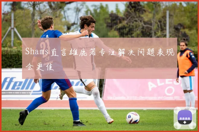 Shams直言雄鹿若专注解决问题表现会更佳