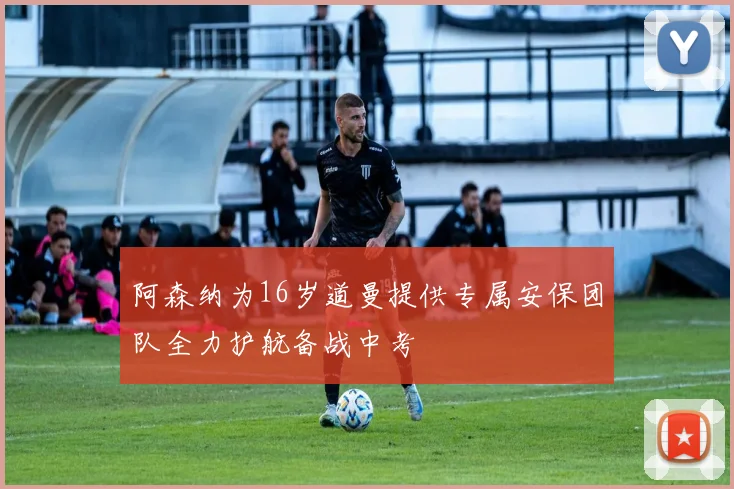 阿森纳为16岁道曼提供专属安保团队全力护航备战中考