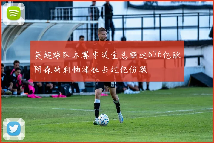 英超球队本赛季奖金总额达676亿欧阿森纳利物浦独占过亿份额