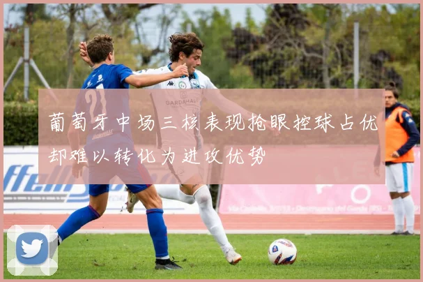 葡萄牙中场三核表现抢眼控球占优却难以转化为进攻优势