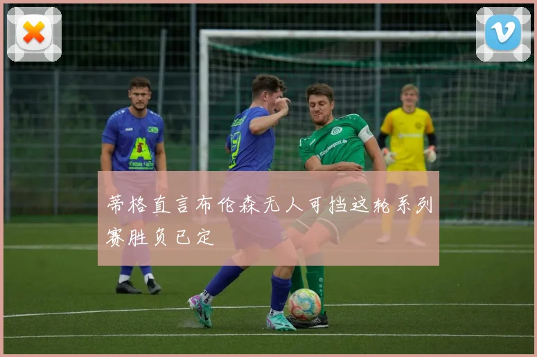 蒂格直言布伦森无人可挡这轮系列赛胜负已定