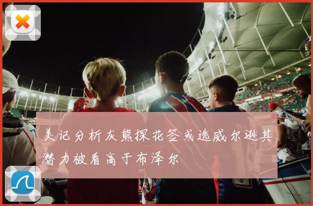 美记分析灰熊探花签或选威尔逊其潜力被看高于布泽尔