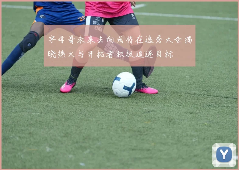 字母哥未来去向或将在选秀大会揭晓热火与开拓者积极追逐目标