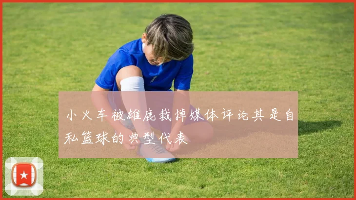 小火车被雄鹿裁掉媒体评论其是自私篮球的典型代表